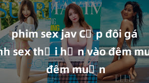 phim sex jav Cặp đôi gái xinh sex thổi hồn vào đêm muộn