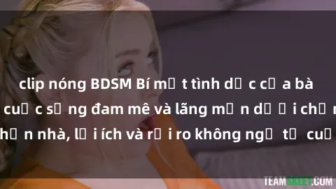 clip nóng BDSM Bí mật tình dục của bà nội trợ: Khám phá cuộc sống đam mê và lãng mạn dưới chốn nhà, lợi ích và rủi ro không ngờ từ cuộc sống chăn nuôi.