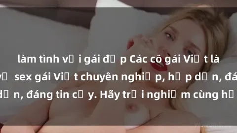 làm tình với gái đẹp Các cô gái Việt làm gái gọi - dịch vụ sex gái Việt chuyên nghiệp, hấp dẫn, đáng tin cậy. Hãy trải nghiệm cùng họ ngay hôm nay!