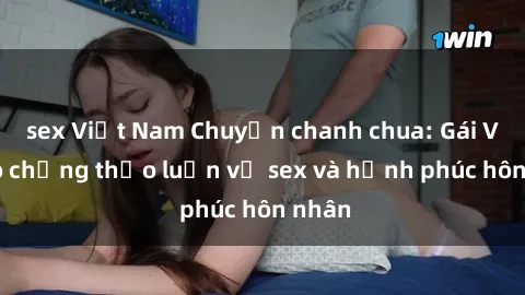 sex Việt Nam Chuyện chanh chua: Gái Việt có chồng thảo luận về sex và hạnh phúc hôn nhân