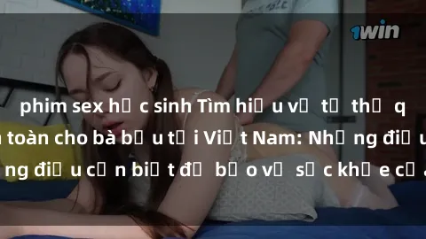 phim sex học sinh Tìm hiểu về tư thế quan hệ tình dục an toàn cho bà bầu tại Việt Nam: Những điều cần biết để bảo vệ sức khỏe của mẹ và thai nhi