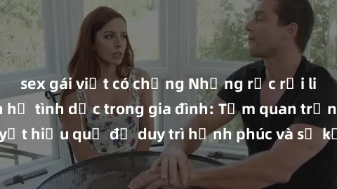 sex gái việt có chồng Những rắc rối liên quan đến quan hệ tình dục trong gia đình: Tầm quan trọng và cách giải quyết hiệu quả để duy trì hạnh phúc và sự kết nối tốt trong mối quan hệ họ hàng.