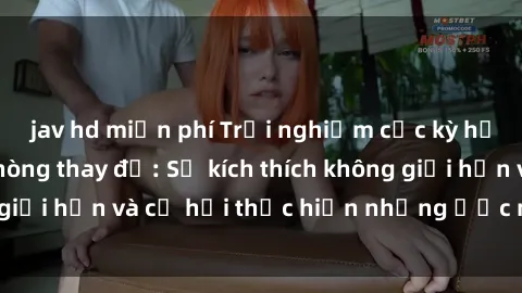 jav hd miễn phí Trải nghiệm cực kỳ hấp dẫn với sex phòng thay đồ: Sự kích thích không giới hạn và cơ hội thực hiện những ước mơ táo bạo!
