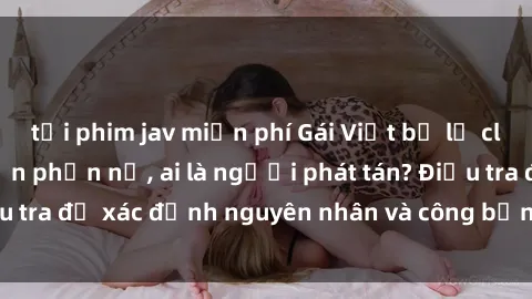 tải phim jav miễn phí Gái Việt bị lộ clip sex khiến dư luận phẫn nộ, ai là người phát tán? Điều tra để xác định nguyên nhân và công bằng cho nạn nhân.