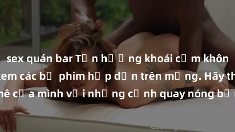sex quán bar Tận hưởng khoái cảm không che với JAV khi xem các bộ phim hấp dẫn trên mạng. Hãy thỏa mãn đam mê của mình với những cảnh quay nóng bỏng và kích thích đến từ JAV không che.