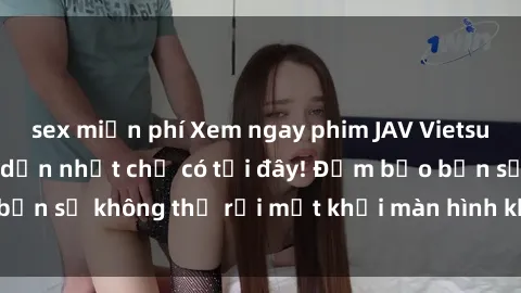 sex miễn phí Xem ngay phim JAV Vietsub hot nhất và hấp dẫn nhất chỉ có tại đây! Đảm bảo bạn sẽ không thể rời mắt khỏi màn hình khi xem phim này!