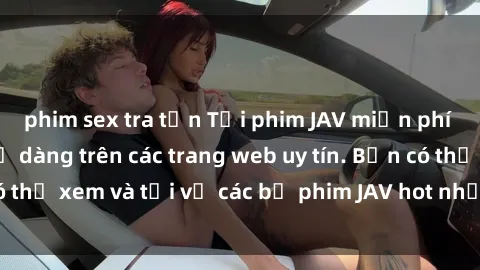 phim sex tra tấn Tải phim JAV miễn phí nhanh chóng và dễ dàng trên các trang web uy tín. Bạn có thể xem và tải về các bộ phim JAV hot nhất ngay hôm nay!