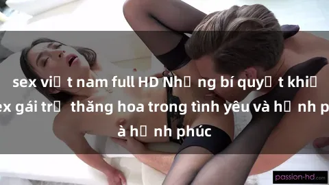 sex việt nam full HD Những bí quyết khiến sex gái trẻ thăng hoa trong tình yêu và hạnh phúc