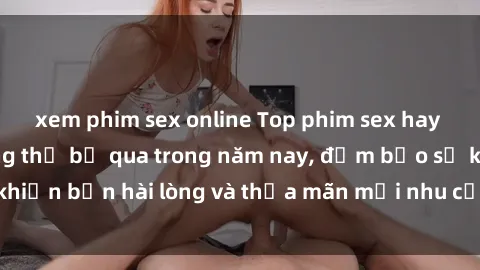 xem phim sex online Top phim sex hay nhất mà bạn không thể bỏ qua trong năm nay, đảm bảo sẽ khiến bạn hài lòng và thỏa mãn mọi nhu cầu tình dục của mình.