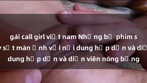 gái call girl việt nam Những bộ phim sex Trung Quốc gây sốt màn ảnh với nội dung hấp dẫn và diễn viên nóng bỏng