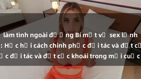 làm tình ngoài đường Bí mật về sex lạnh lùng từ mỹ latinh: Học hỏi cách chinh phục đối tác và đạt cực khoái trong mỗi cuộc vui