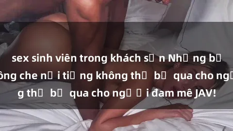 sex sinh viên trong khách sạn Những bộ phim sex JAV không che nổi tiếng không thể bỏ qua cho người đam mê JAV!