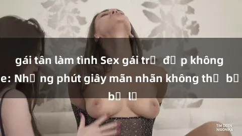 gái tân làm tình Sex gái trẻ đẹp không che: Những phút giây mãn nhãn không thể bỏ lỡ