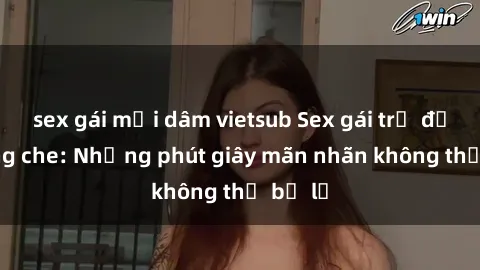 sex gái mại dâm vietsub Sex gái trẻ đẹp không che: Những phút giây mãn nhãn không thể bỏ lỡ