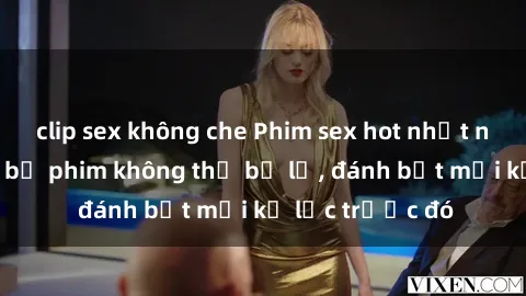 clip sex không che Phim sex hot nhất năm  Top những bộ phim không thể bỏ lỡ, đánh bật mọi kỷ lục trước đó