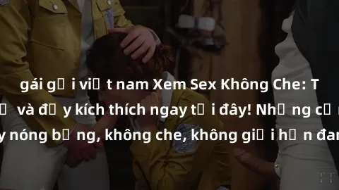 gái gọi việt nam Xem Sex Không Che: Trải nghiệm mới lạ và đầy kích thích ngay tại đây! Những cảnh quay nóng bỏng, không che, không giới hạn đang chờ đón bạn. Đừng bỏ lỡ!