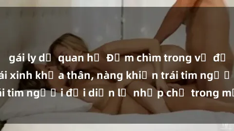gái ly dị quan hệ Đắm chìm trong vẻ đẹp tự nhiên của gái xinh khỏa thân, nàng khiến trái tim người đối diện lỡ nhịp chỉ trong một cái nhìn.