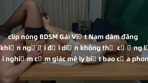 clip nóng BDSM Gái Việt Nam dâm đãng làm tình say đắm, khiến người đối diện không thể cưỡng lại được. Hãy trải nghiệm cảm giác mê ly biết bao của phong cách yêu đương đậm chất dân tộc!
