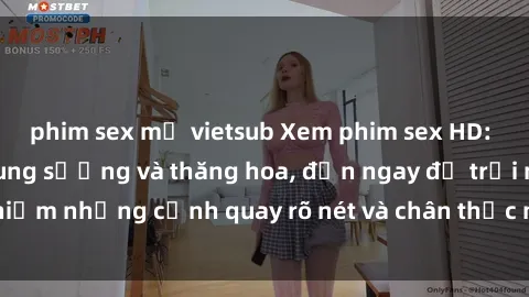 phim sex mỹ vietsub Xem phim sex HD: Đỉnh cao của sự sung sướng và thăng hoa, đến ngay để trải nghiệm những cảnh quay rõ nét và chân thực nhất. Hãy cùng khám phá!