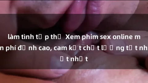 làm tình tập thể Xem phim sex online miễn phí đỉnh cao, cam kết chất lượng tốt nhất