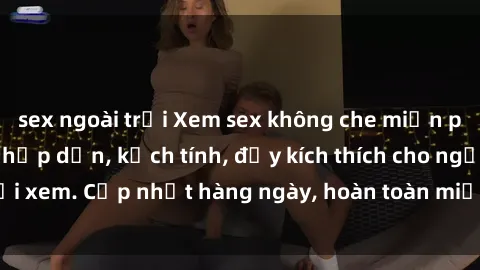 sex ngoài trời Xem sex không che miễn phí - Những clip sex hấp dẫn, kịch tính, đầy kích thích cho người xem. Cập nhật hàng ngày, hoàn toàn miễn phí, độ phân giải cao.