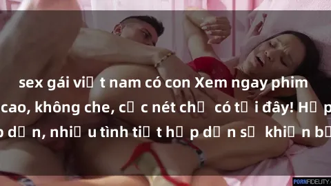 sex gái việt nam có con Xem ngay phim sex full HD đỉnh cao, không che, cực nét chỉ có tại đây! Hấp dẫn, nhiều tình tiết hấp dẫn sẽ khiến bạn thỏa mãn đắm say.