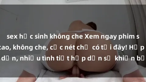sex học sinh không che Xem ngay phim sex full HD đỉnh cao, không che, cực nét chỉ có tại đây! Hấp dẫn, nhiều tình tiết hấp dẫn sẽ khiến bạn thỏa mãn đắm say.