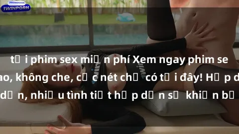 tải phim sex miễn phí Xem ngay phim sex full HD đỉnh cao, không che, cực nét chỉ có tại đây! Hấp dẫn, nhiều tình tiết hấp dẫn sẽ khiến bạn thỏa mãn đắm say.