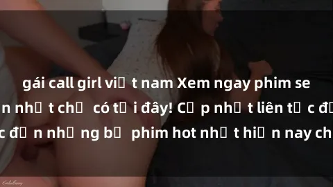 gái call girl việt nam Xem ngay phim sex mới nhất, hấp dẫn nhất chỉ có tại đây! Cập nhật liên tục đến những bộ phim hot nhất hiện nay chỉ trong vài cú click!