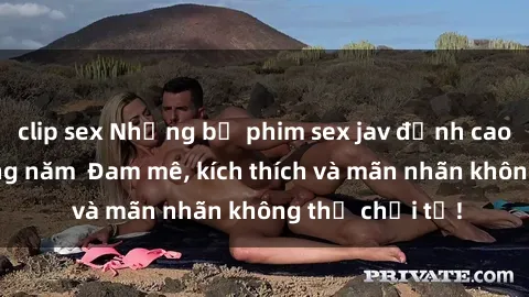 clip sex Những bộ phim sex jav đỉnh cao phải xem trong năm  Đam mê, kích thích và mãn nhãn không thể chối từ!