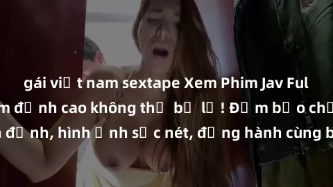 gái việt nam sextape Xem Phim Jav Full HD: Những bộ phim đỉnh cao không thể bỏ lỡ! Đảm bảo chất lượng ổn định, hình ảnh sắc nét, đồng hành cùng bạn trong những giây phút thư giãn!