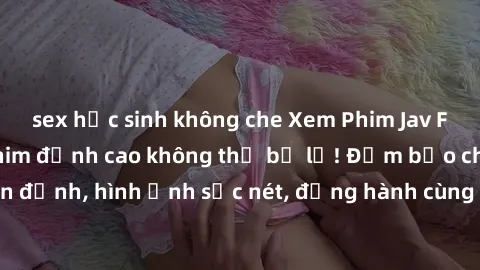 sex học sinh không che Xem Phim Jav Full HD: Những bộ phim đỉnh cao không thể bỏ lỡ! Đảm bảo chất lượng ổn định, hình ảnh sắc nét, đồng hành cùng bạn trong những giây phút thư giãn!