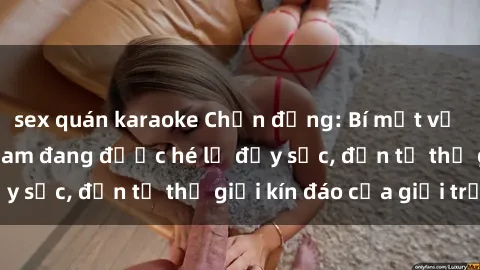 sex quán karaoke Chấn động: Bí mật về sex nữ sinh Việt Nam đang được hé lộ đầy sốc, đến từ thế giới kín đáo của giới trẻ.