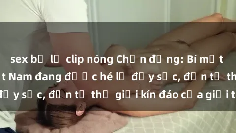 sex bị lộ clip nóng Chấn động: Bí mật về sex nữ sinh Việt Nam đang được hé lộ đầy sốc, đến từ thế giới kín đáo của giới trẻ.