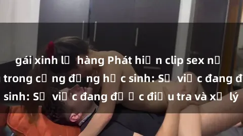 gái xinh lộ hàng Phát hiện clip sex nữ sinh gây chấn động trong cộng đồng học sinh: Sự việc đang được điều tra và xử lý
