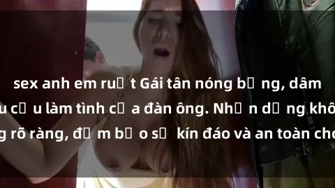 sex anh em ruột Gái tân nóng bỏng, dâm đãng thỏa mãn nhu cầu làm tình của đàn ông. Nhận dạng không rõ ràng, đảm bảo sự kín đáo và an toàn cho trải nghiệm tuyệt vời.