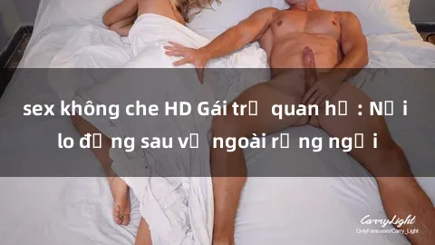 sex không che HD Gái trẻ quan hệ: Nỗi lo đằng sau vẻ ngoài rạng ngời