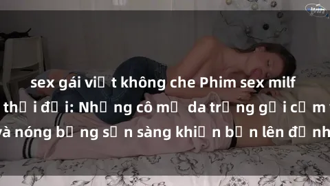 sex gái việt không che Phim sex milf hấp dẫn nhất mọi thời đại: Những cô mẹ da trắng gợi cảm và nóng bỏng sẵn sàng khiến bạn lên đỉnh chỉ trong chớp mắt!