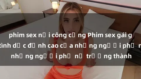 phim sex nơi công cộng Phim sex gái già: Trải nghiệm tình dục đỉnh cao của những người phụ nữ trưởng thành