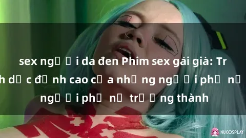 sex người da đen Phim sex gái già: Trải nghiệm tình dục đỉnh cao của những người phụ nữ trưởng thành