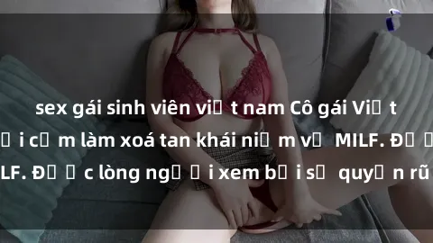 sex gái sinh viên việt nam Cô gái Việt Nam xinh đẹp và gợi cảm làm xoá tan khái niệm về MILF. Được lòng người xem bởi sự quyến rũ và dễ thương.