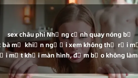 sex châu phi Những cảnh quay nóng bỏng trong phim sex bà mẹ khiến người xem không thể rời mắt khỏi màn hình, đảm bảo không làm bạn thất vọng!