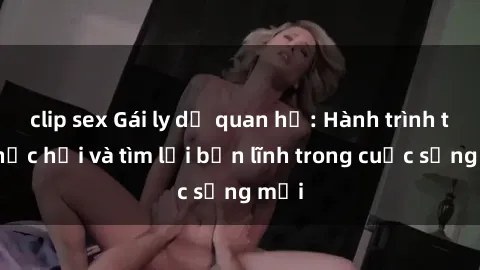 clip sex Gái ly dị quan hệ: Hành trình tự phục hồi và tìm lại bản lĩnh trong cuộc sống mới