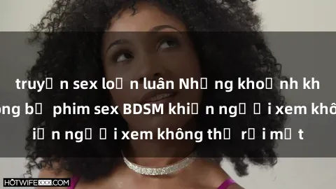 truyện sex loạn luân Những khoảnh khắc hấp dẫn trong bộ phim sex BDSM khiến người xem không thể rời mắt