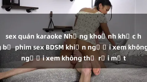 sex quán karaoke Những khoảnh khắc hấp dẫn trong bộ phim sex BDSM khiến người xem không thể rời mắt