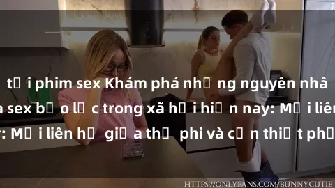 tải phim sex Khám phá những nguyên nhân và hậu quả của sex bạo lực trong xã hội hiện nay: Mối liên hệ giữa thị phi và cần thiết phải ngăn chặn.