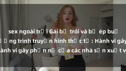 sex ngoài trời Gái bị trói và bị ép buộc làm tình trong chương trình truyền hình thực tế: Hành vi gây phẫn nộ của các nhà sản xuất và người xem.