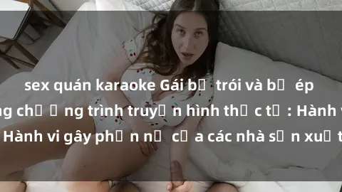 sex quán karaoke Gái bị trói và bị ép buộc làm tình trong chương trình truyền hình thực tế: Hành vi gây phẫn nộ của các nhà sản xuất và người xem.
