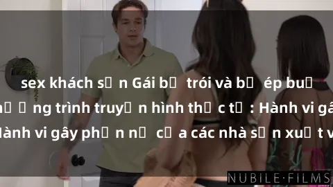 sex khách sạn Gái bị trói và bị ép buộc làm tình trong chương trình truyền hình thực tế: Hành vi gây phẫn nộ của các nhà sản xuất và người xem.