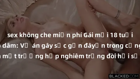 sex không che miễn phí Gái mới 18 tuổi bị trói và bị hiếp dâm: Vụ án gây sốc gần đâyến trong cộng đồng. Đây là một trường hợp nghiêm trọng đòi hỏi sự can thiệp mạnh mẽ từ phía công lý.